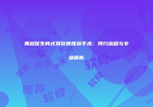 黄超医生韩式耳软骨隆鼻手术:预约流程与专业解析