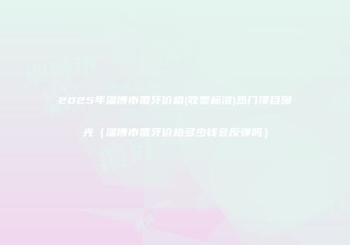 2025年淄博市覆牙价格(收费标准)热门项目曝光(淄博市覆牙价格多少钱会反弹吗)