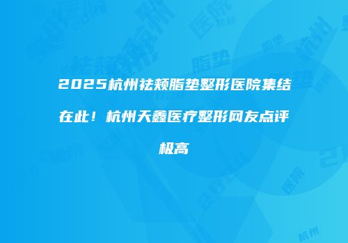 2025杭州祛颊脂垫整形医院集结在此！杭州天鑫医疗整形网友点评极高
