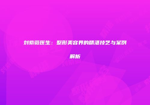 刘紫薇医生:整形美容界的精湛技艺与案例解析