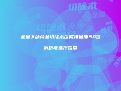 全国下颌骨全切除术医院排名前50位解析与选择指南
