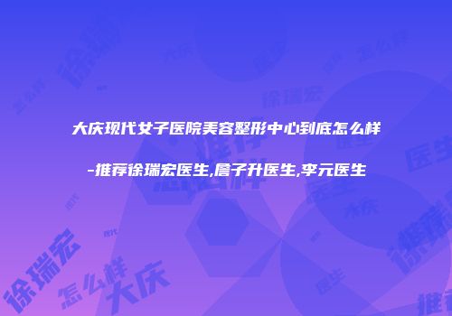 大庆现代女子医院美容整形中心到底怎么样-推荐徐瑞宏医生,詹子升医生,李元医生