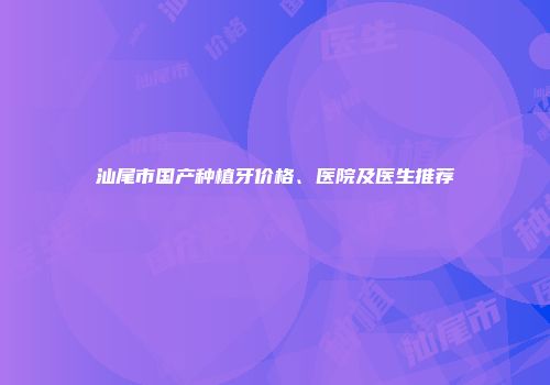 汕尾市国产种植牙价格、医院及医生推荐