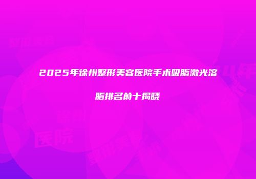 2025年徐州整形美容医院手术吸脂激光溶脂排名前十揭晓