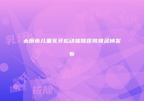 太原市儿童乳牙松动拔除医院排名榜发布