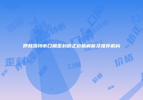 呼和浩特市口角歪斜矫正价格解析及推荐机构