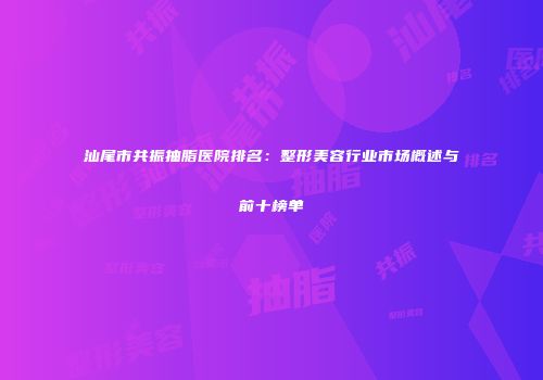汕尾市共振抽脂医院排名：整形美容行业市场概述与前十榜单