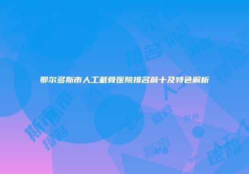 鄂尔多斯市人工截骨医院排名前十及特色解析