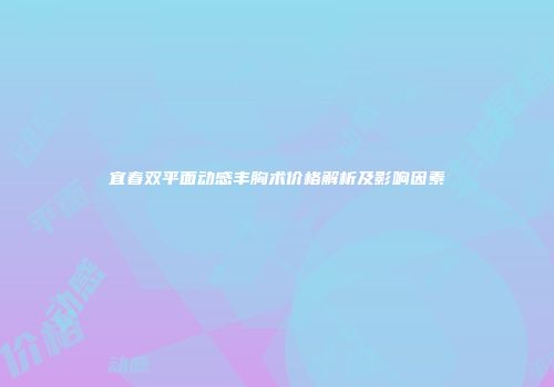 宜春双平面动感丰胸术价格解析及影响因素