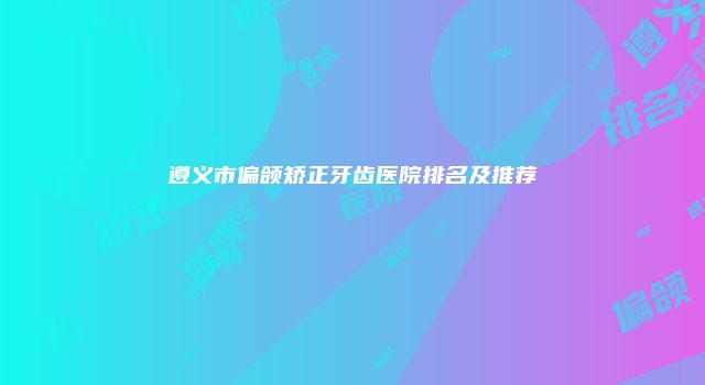 遵义市偏颌矫正牙齿医院排名及推荐