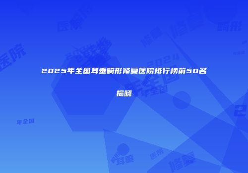 2025年全国耳垂畸形修复医院排行榜前50名揭晓
