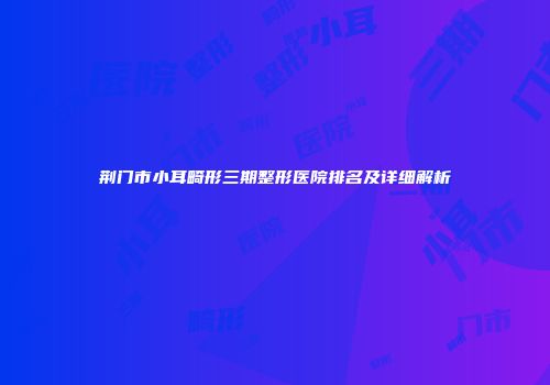 荆门市小耳畸形三期整形医院排名及详细解析
