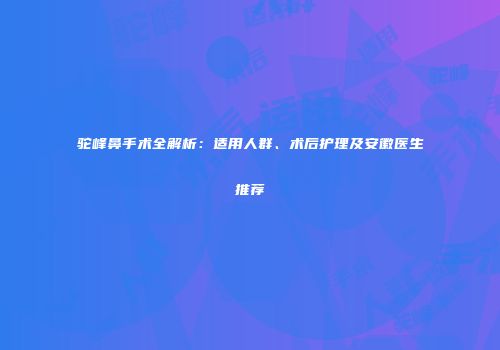 驼峰鼻手术全解析:适用人群、术后护理及安徽医生推荐