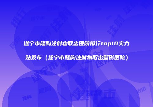 遂宁市隆胸注射物取出医院排行top10实力贴发布（遂宁市隆胸注射物取出整形医院）
