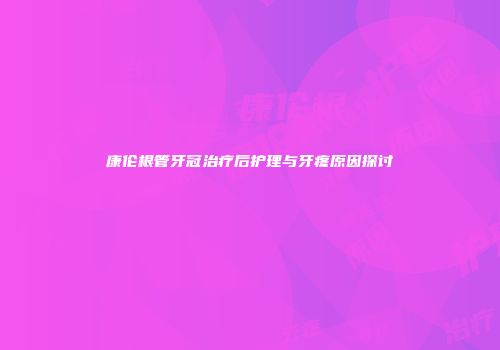 康伦根管牙冠治疗后护理与牙疼原因探讨