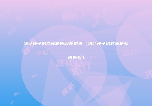 靖江光子治疗痤疮医院任挑选(靖江光子治疗痤疮整形医院)