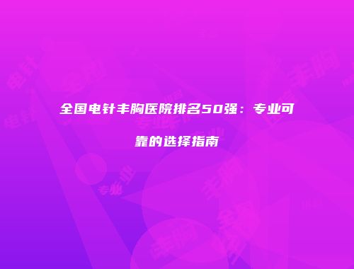 全国电针丰胸医院排名50强:专业可靠的选择指南