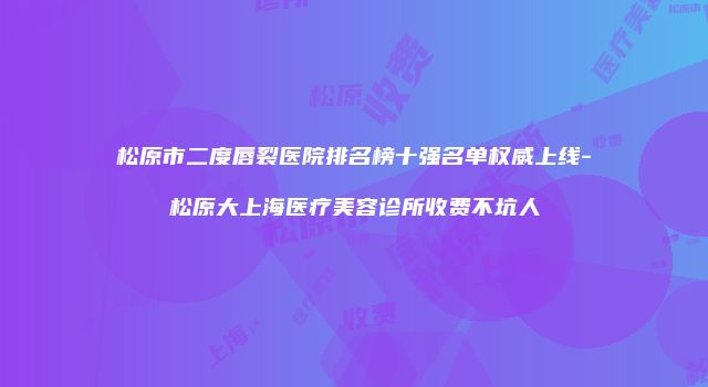 松原市二度唇裂医院排名榜十强名单权威上线-松原大上海医疗美容诊所收费不坑人