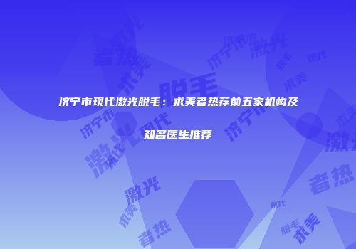 济宁市现代激光脱毛:求美者热荐前五家机构及知名医生推荐