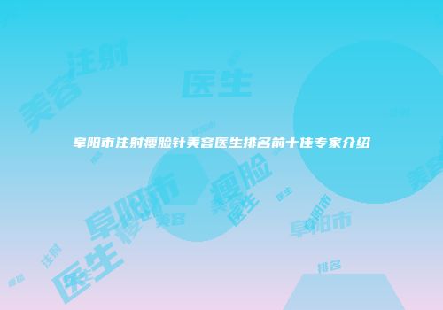 阜阳市注射瘦脸针美容医生排名前十佳专家介绍