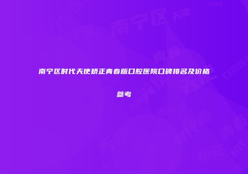 南宁区时代天使矫正青春版口腔医院口碑排名及价格参考