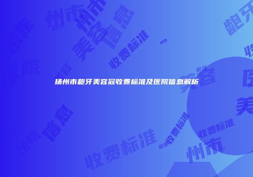 扬州市龅牙美容冠收费标准及医院信息解析