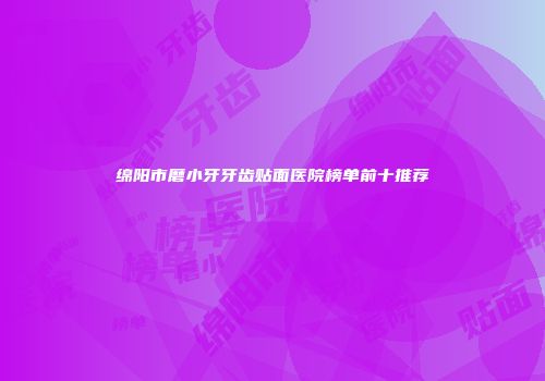 绵阳市磨小牙牙齿贴面医院榜单前十推荐