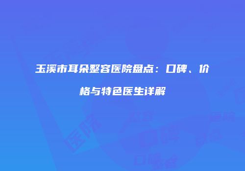 玉溪市耳朵整容医院盘点：口碑、价格与特色医生详解