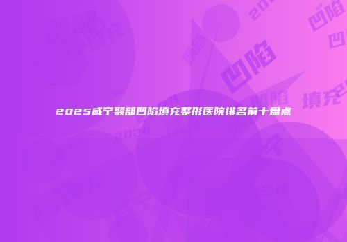 2025咸宁颞部凹陷填充整形医院排名前十盘点