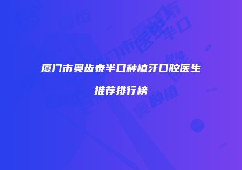 厦门市奥齿泰半口种植牙口腔医生推荐排行榜