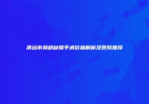 清远市鼻部缺损手术价格解析及医院推荐