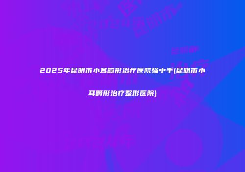 2025年昆明市小耳畸形治疗医院强中手(昆明市小耳畸形治疗整形医院)