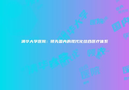 清华大学医院：领先国内的现代化综合医疗体系