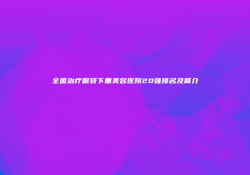 全国治疗眼袋下垂美容医院20强排名及简介