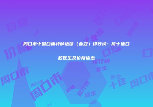 周口市中国白康特种植体（含冠）排行榜：前十佳口腔医生及价格信息