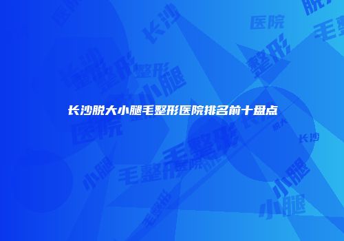 长沙脱大小腿毛整形医院排名前十盘点