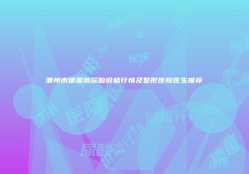 潮州市德国玻尿酸价格行情及整形医院医生推荐