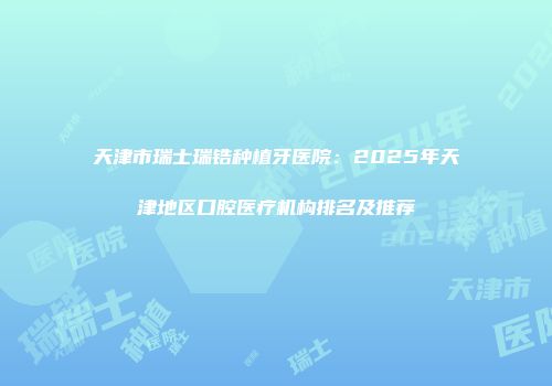 天津市瑞士瑞锆种植牙医院：2025年天津地区口腔医疗机构排名及推荐