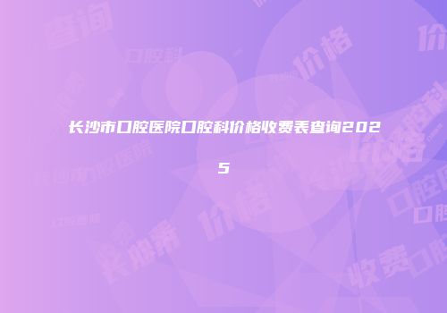 长沙市口腔医院口腔科价格收费表查询2025