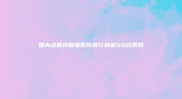 国内点痣修复霜医院排行榜前50名揭晓