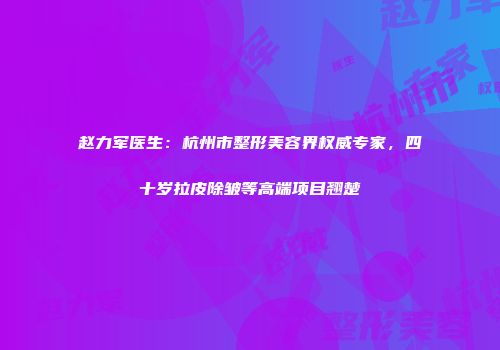 赵力军医生：杭州市整形美容界权威专家，四十岁拉皮除皱等高端项目翘楚