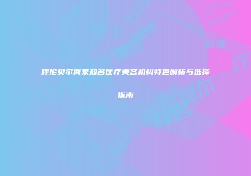 呼伦贝尔两家知名医疗美容机构特色解析与选择指南