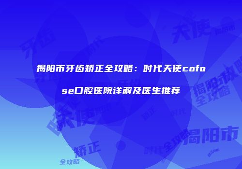揭阳市牙齿矫正全攻略：时代天使cofose口腔医院详解及医生推荐