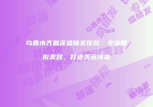 乌鲁木齐碧莲盛植发医院:专业整形美容,打造美丽传奇