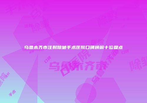 乌鲁木齐市注射除皱手术医院口碑榜前十位盘点