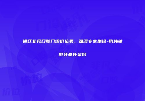 通辽非凡口腔门诊价位表，知名专家坐诊-附纯钛假牙基托案例
