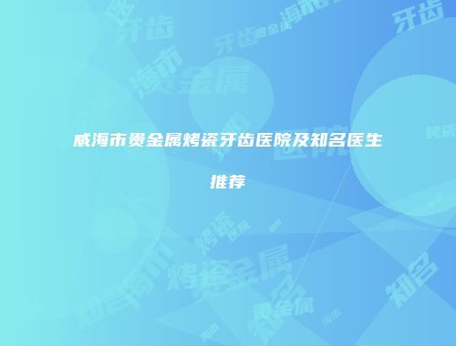 威海市贵金属烤瓷牙齿医院及知名医生推荐