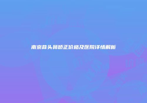 南京蒜头鼻矫正价格及医院详情解析