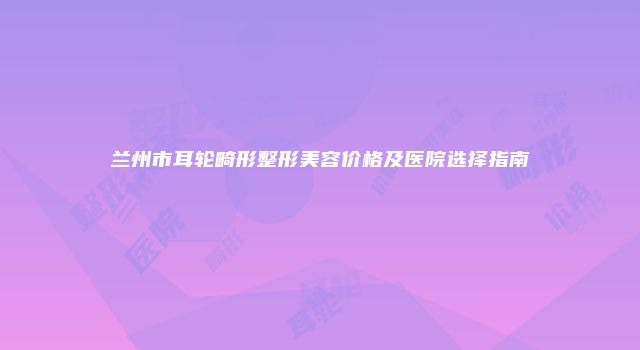 兰州市耳轮畸形整形美容价格及医院选择指南
