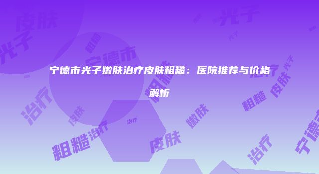 宁德市光子嫩肤治疗皮肤粗糙：医院推荐与价格解析